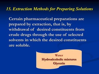 15. Extraction Methods for Preparing Solutions
Certain pharmaceutical preparations are
prepared by extraction, that is, by
withdrawal of desired constituents from
crude drugs through the use of selected
solvents in which the desired constituents
are soluble.
Water
Hydroalcoholic mixtures
Glycerin
 