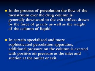  In the process of percolation the flow of the
menstruum over the drug column is
generally downward to the exit orifice, drawn
by the force of gravity as well as the weight
of the column of liquid.
 In certain specialized and more
sophisticated percolation apparatus,
additional pressure on the column is exerted
with positive air pressure at the inlet and
suction at the outlet or exit.
 