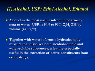 (1) Alcohol, USP: Ethyl Alcohol, Ethanol
 Alcohol is the most useful solvent in pharmacy
next to water. USP, is 94.9 to 96% C2H5OH by
volume (i.e., v/v)
 Together with water it forms a hydroalcoholic
mixture that dissolves both alcohol-soluble and
water-soluble substances, a feature especially
useful in the extraction of active constituents from
crude drugs.
 