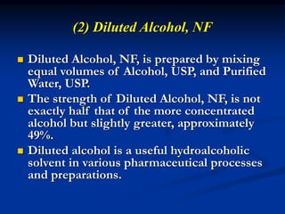 (2) Diluted Alcohol, NF
 Diluted Alcohol, NF, is prepared by mixing
equal volumes of Alcohol, USP, and Purified
Water, USP.
 The strength of Diluted Alcohol, NF, is not
exactly half that of the more concentrated
alcohol but slightly greater, approximately
49%.
 Diluted alcohol is a useful hydroalcoholic
solvent in various pharmaceutical processes
and preparations.
 