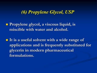 (6) Propylene Glycol, USP
 Propylene glycol, a viscous liquid, is
miscible with water and alcohol.
 It is a useful solvent with a wide range of
applications and is frequently substituted for
glycerin in modern pharmaceutical
formulations.
 
