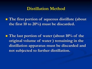 Distillation Method
 The first portion of aqueous distillate (about
the first 10 to 20%) must be discarded.
 The last portion of water (about 10% of the
original volume of water ) remaining in the
distillation apparatus must be discarded and
not subjected to further distillation.
 