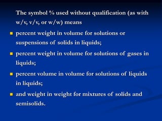 The symbol % used without qualification (as with
w/v, v/v, or w/w) means
 percent weight in volume for solutions or
suspensions of solids in liquids;
 percent weight in volume for solutions of gases in
liquids;
 percent volume in volume for solutions of liquids
in liquids;
 and weight in weight for mixtures of solids and
semisolids.
 