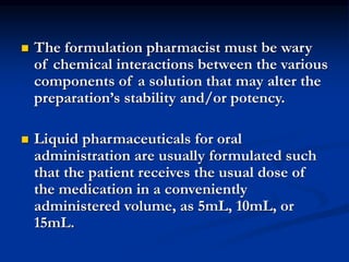  The formulation pharmacist must be wary
of chemical interactions between the various
components of a solution that may alter the
preparation’s stability and/or potency.
 Liquid pharmaceuticals for oral
administration are usually formulated such
that the patient receives the usual dose of
the medication in a conveniently
administered volume, as 5mL, 10mL, or
15mL.
 