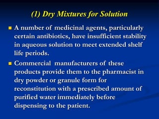 (1) Dry Mixtures for Solution
 A number of medicinal agents, particularly
certain antibiotics, have insufficient stability
in aqueous solution to meet extended shelf
life periods.
 Commercial manufacturers of these
products provide them to the pharmacist in
dry powder or granule form for
reconstitution with a prescribed amount of
purified water immediately before
dispensing to the patient.
 