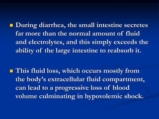  During diarrhea, the small intestine secretes
far more than the normal amount of fluid
and electrolytes, and this simply exceeds the
ability of the large intestine to reabsorb it.
 This fluid loss, which occurs mostly from
the body’s extracellular fluid compartment,
can lead to a progressive loss of blood
volume culminating in hypovolemic shock.
 