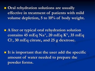  Oral rehydration solutions are usually
effective in treatment of patients with mild
volume depletion, 5 to 10% of body weight.
 A liter or typical oral rehydration solution
contains 45 mEq Na+, 20 mEq K+, 35 mEq
Cl-, 30 mEq citrate, and 25 g dextrose.
 It is important that the user add the specific
amount of water needed to prepare the
powder forms.
 