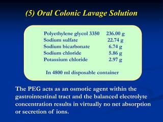 (5) Oral Colonic Lavage Solution
Polyethylene glycol 3350 236.00 g
Sodium sulfate 22.74 g
Sodium bicarbonate 6.74 g
Sodium chloride 5.86 g
Potassium chloride 2.97 g
In 4800 ml disposable container
The PEG acts as an osmotic agent within the
gastrointestinal tract and the balanced electrolyte
concentration results in virtually no net absorption
or secretion of ions.
 