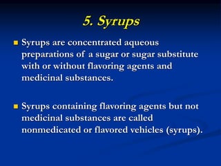 5. Syrups
 Syrups are concentrated aqueous
preparations of a sugar or sugar substitute
with or without flavoring agents and
medicinal substances.
 Syrups containing flavoring agents but not
medicinal substances are called
nonmedicated or flavored vehicles (syrups).
 