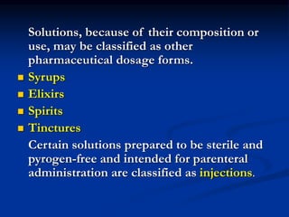Solutions, because of their composition or
use, may be classified as other
pharmaceutical dosage forms.
 Syrups
 Elixirs
 Spirits
 Tinctures
Certain solutions prepared to be sterile and
pyrogen-free and intended for parenteral
administration are classified as injections.
 