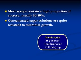  Most syrups contain a high proportion of
sucrose, usually 60-80%.
 Concentrated sugar solutions are quite
resistant to microbial growth.
Simple syrup
85 g sucrose
+purified water
=100 ml syrup
 