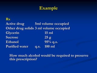 Example
Rx
Active drug 5ml volume occupied
Other drug solids 3 ml volume occupied
Glycerin 15 ml
Sucrose 25 g
Ethanol 95% q.s.
Purified water q.s. 100 ml
How much alcohol would be required to preserve
this prescription?
 