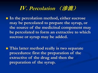 Ⅳ. Percolation （渗漉）
 In the percolation method, either sucrose
may be percolated to prepare the syrup, or
the source of the medicinal component may
be percolated to form an extractive to which
sucrose or syrup may be added.
 This latter method really is two separate
procedures: first the preparation of the
extractive of the drug and then the
preparation of the syrup.
 