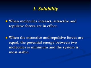 1. Solubility
 When molecules interact, attractive and
repulsive forces are in effect.
 When the attractive and repulsive forces are
equal, the potential energy between two
molecules is minimum and the system is
most stable.
 