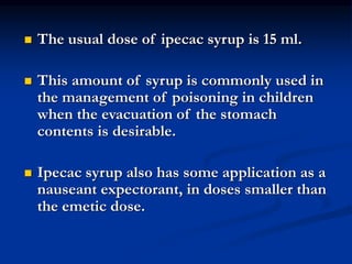  The usual dose of ipecac syrup is 15 ml.
 This amount of syrup is commonly used in
the management of poisoning in children
when the evacuation of the stomach
contents is desirable.
 Ipecac syrup also has some application as a
nauseant expectorant, in doses smaller than
the emetic dose.
 