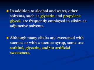  In addition to alcohol and water, other
solvents, such as glycerin and propylene
glycol, are frequently employed in elixirs as
adjunctive solvents.
 Although many elixirs are sweetened with
sucrose or with a sucrose syrup, some use
sorbitol, glycerin, and/or artificial
sweeteners.
 