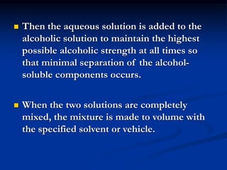  Then the aqueous solution is added to the
alcoholic solution to maintain the highest
possible alcoholic strength at all times so
that minimal separation of the alcohol-
soluble components occurs.
 When the two solutions are completely
mixed, the mixture is made to volume with
the specified solvent or vehicle.
 