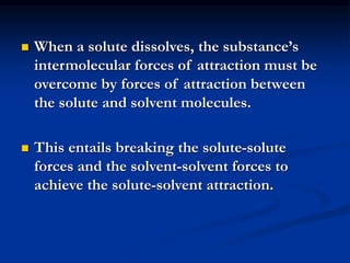  When a solute dissolves, the substance’s
intermolecular forces of attraction must be
overcome by forces of attraction between
the solute and solvent molecules.
 This entails breaking the solute-solute
forces and the solvent-solvent forces to
achieve the solute-solvent attraction.
 