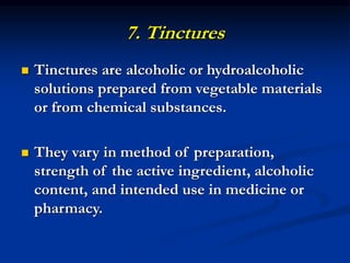 7. Tinctures
 Tinctures are alcoholic or hydroalcoholic
solutions prepared from vegetable materials
or from chemical substances.
 They vary in method of preparation,
strength of the active ingredient, alcoholic
content, and intended use in medicine or
pharmacy.
 