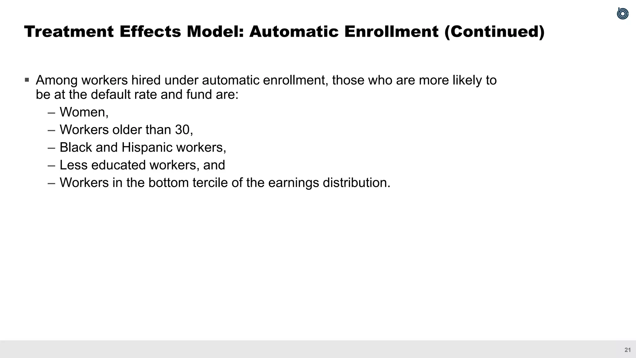 21
▪ Among workers hired under automatic enrollment, those who are more likely to
be at the default rate and fund are:
– Women,
– Workers older than 30,
– Black and Hispanic workers,
– Less educated workers, and
– Workers in the bottom tercile of the earnings distribution.
Treatment Effects Model: Automatic Enrollment (Continued)
 