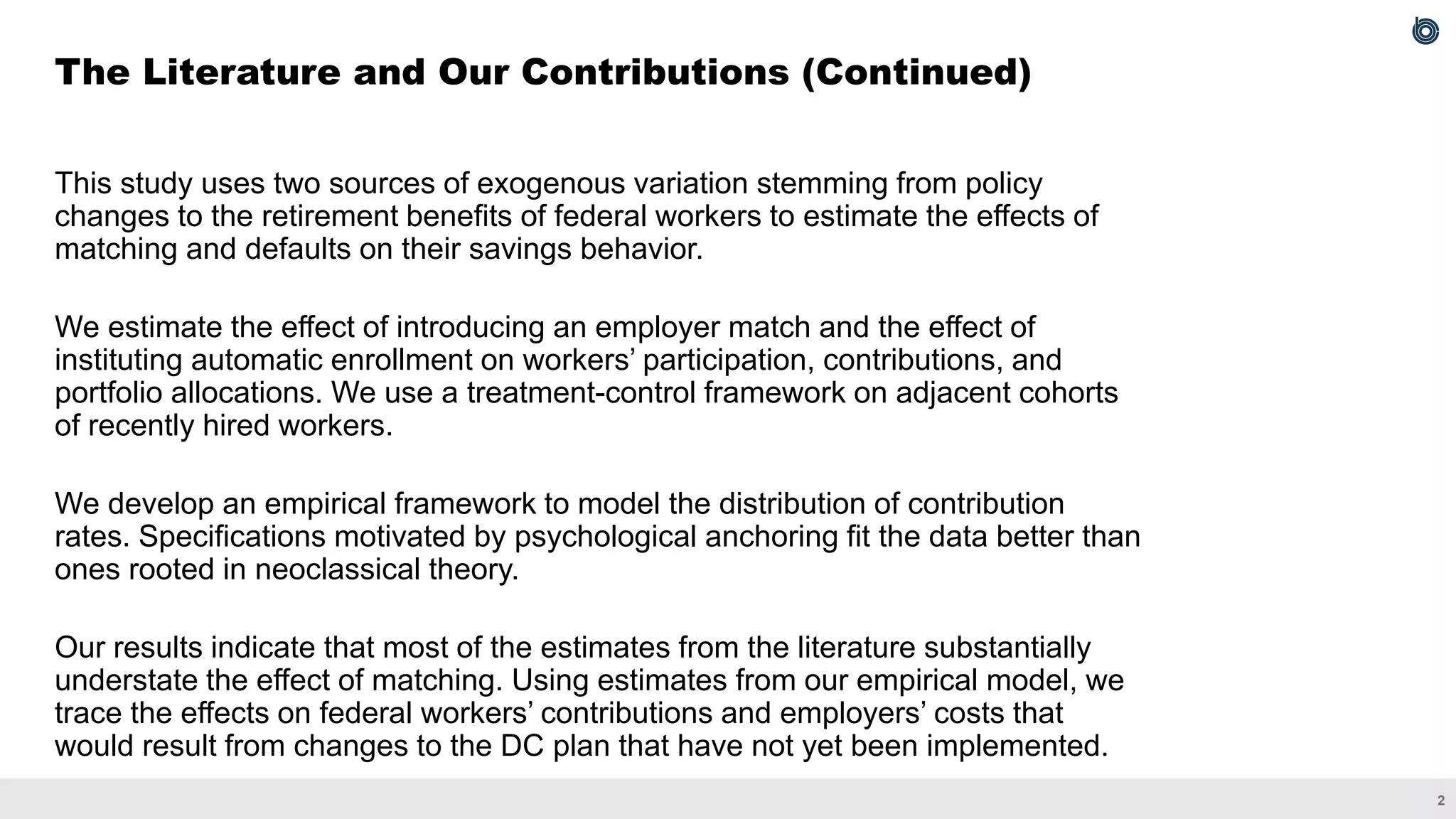 2
This study uses two sources of exogenous variation stemming from policy
changes to the retirement benefits of federal workers to estimate the effects of
matching and defaults on their savings behavior.
We estimate the effect of introducing an employer match and the effect of
instituting automatic enrollment on workers’ participation, contributions, and
portfolio allocations. We use a treatment-control framework on adjacent cohorts
of recently hired workers.
We develop an empirical framework to model the distribution of contribution
rates. Specifications motivated by psychological anchoring fit the data better than
ones rooted in neoclassical theory.
Our results indicate that most of the estimates from the literature substantially
understate the effect of matching. Using estimates from our empirical model, we
trace the effects on federal workers’ contributions and employers’ costs that
would result from changes to the DC plan that have not yet been implemented.
The Literature and Our Contributions (Continued)
 