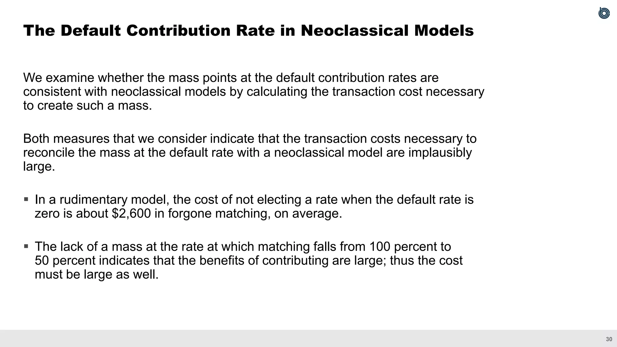 30
We examine whether the mass points at the default contribution rates are
consistent with neoclassical models by calculating the transaction cost necessary
to create such a mass.
Both measures that we consider indicate that the transaction costs necessary to
reconcile the mass at the default rate with a neoclassical model are implausibly
large.
▪ In a rudimentary model, the cost of not electing a rate when the default rate is
zero is about $2,600 in forgone matching, on average.
▪ The lack of a mass at the rate at which matching falls from 100 percent to
50 percent indicates that the benefits of contributing are large; thus the cost
must be large as well.
The Default Contribution Rate in Neoclassical Models
 