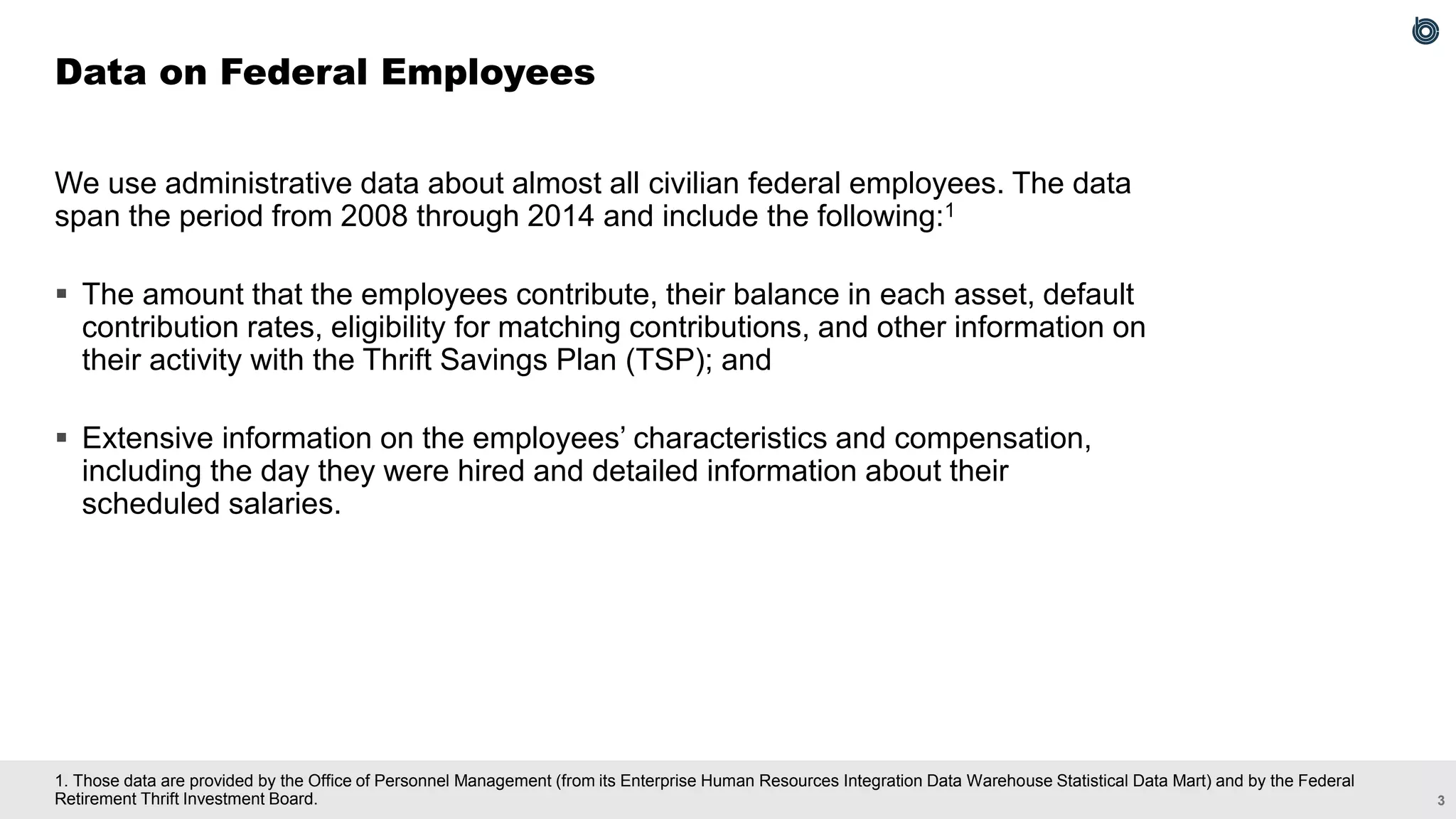 3
1. Those data are provided by the Office of Personnel Management (from its Enterprise Human Resources Integration Data Warehouse Statistical Data Mart) and by the Federal
Retirement Thrift Investment Board.
We use administrative data about almost all civilian federal employees. The data
span the period from 2008 through 2014 and include the following:1
▪ The amount that the employees contribute, their balance in each asset, default
contribution rates, eligibility for matching contributions, and other information on
their activity with the Thrift Savings Plan (TSP); and
▪ Extensive information on the employees’ characteristics and compensation,
including the day they were hired and detailed information about their
scheduled salaries.
Data on Federal Employees
 