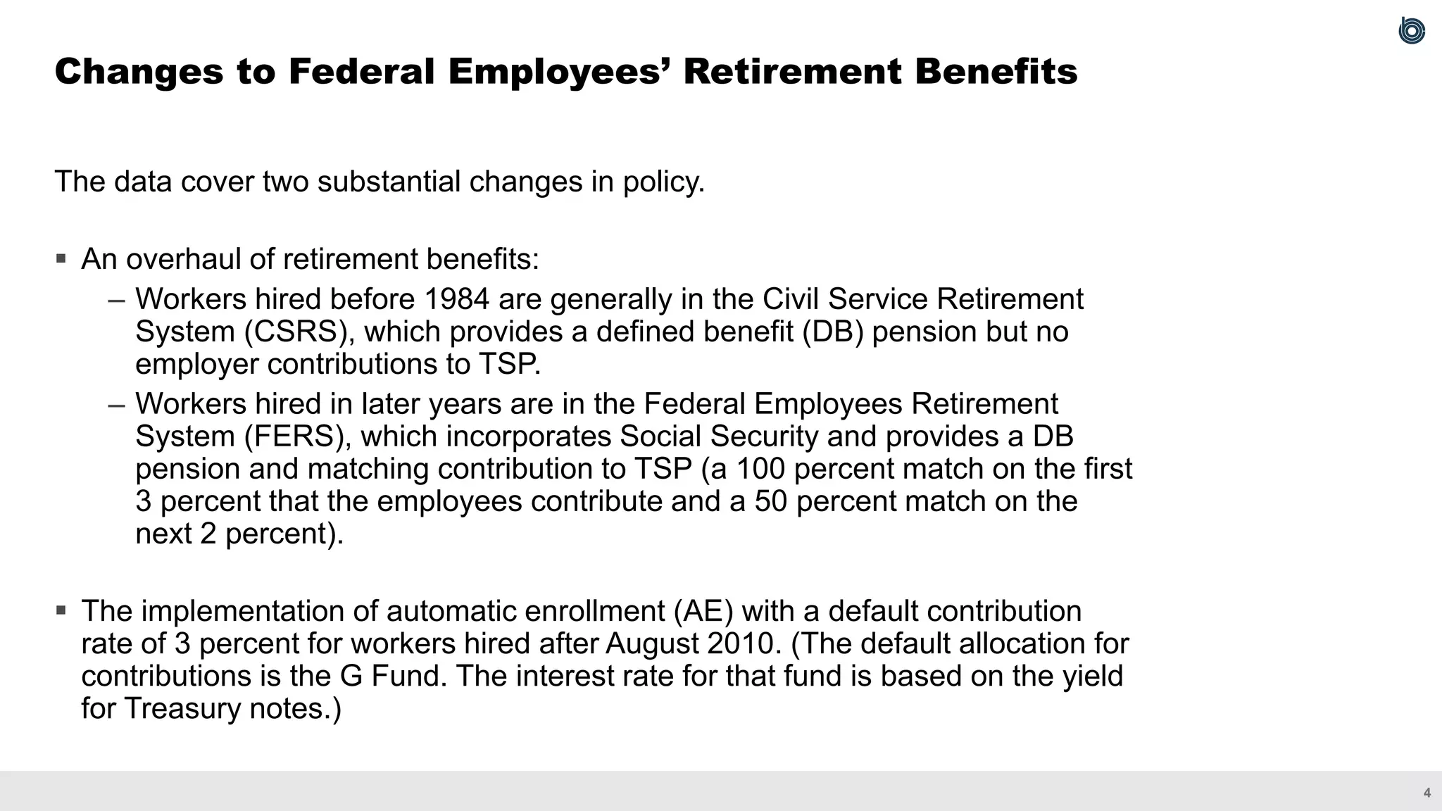 4
The data cover two substantial changes in policy.
▪ An overhaul of retirement benefits:
– Workers hired before 1984 are generally in the Civil Service Retirement
System (CSRS), which provides a defined benefit (DB) pension but no
employer contributions to TSP.
– Workers hired in later years are in the Federal Employees Retirement
System (FERS), which incorporates Social Security and provides a DB
pension and matching contribution to TSP (a 100 percent match on the first
3 percent that the employees contribute and a 50 percent match on the
next 2 percent).
▪ The implementation of automatic enrollment (AE) with a default contribution
rate of 3 percent for workers hired after August 2010. (The default allocation for
contributions is the G Fund. The interest rate for that fund is based on the yield
for Treasury notes.)
Changes to Federal Employees’ Retirement Benefits
 