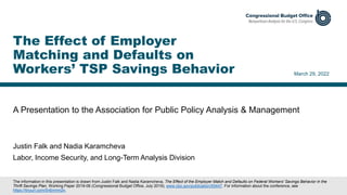 A Presentation to the Association for Public Policy Analysis & Management
March 29, 2022
Justin Falk and Nadia Karamcheva
Labor, Income Security, and Long-Term Analysis Division
The Effect of Employer
Matching and Defaults on
Workers’ TSP Savings Behavior
The information in this presentation is drawn from Justin Falk and Nadia Karamcheva, The Effect of the Employer Match and Defaults on Federal Workers' Savings Behavior in the
Thrift Savings Plan, Working Paper 2019-06 (Congressional Budget Office, July 2019), www.cbo.gov/publication/55447. For information about the conference, see
https://tinyurl.com/5n6nmm2n.
 