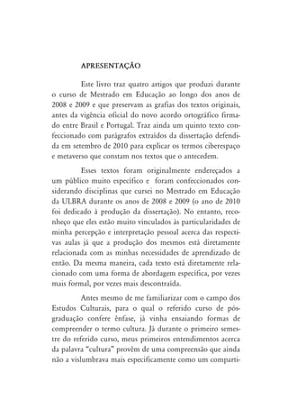 APRESENTAÇ‹O

         Este livro traz quatro artigos que produzi durante
o curso de Mestrado em Educação ao longo dos anos de
2008 e 2009 e que preservam as grafias dos textos originais,
antes da vigência oficial do novo acordo ortográfico firma-
do entre Brasil e Portugal. Traz ainda um quinto texto con-
feccionado com parágrafos extraídos da dissertação defendi-
da em setembro de 2010 para explicar os termos ciberespaço
e metaverso que constam nos textos que o antecedem.
         Esses textos foram originalmente endereçados a
um público muito específico e foram confeccionados con-
siderando disciplinas que cursei no Mestrado em Educação
da ULBRA durante os anos de 2008 e 2009 (o ano de 2010
foi dedicado à produção da dissertação). No entanto, reco-
nheço que eles estão muito vinculados às particularidades de
minha percepção e interpretação pessoal acerca das respecti-
vas aulas já que a produção dos mesmos está diretamente
relacionada com as minhas necessidades de aprendizado de
então. Da mesma maneira, cada texto está diretamente rela-
cionado com uma forma de abordagem específica, por vezes
mais formal, por vezes mais descontraída.
          Antes mesmo de me familiarizar com o campo dos
Estudos Culturais, para o qual o referido curso de pós-
graduação confere ênfase, já vinha ensaiando formas de
compreender o termo cultura. Já durante o primeiro semes-
tre do referido curso, meus primeiros entendimentos acerca
da palavra “cultura” provêm de uma compreensão que ainda
não a vislumbrava mais especificamente como um comparti-
 