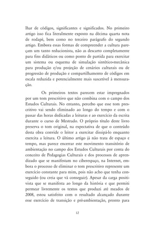 lhar de códigos, significantes e significados. No primeiro
artigo isso fica literalmente exposto na décima quarta nota
de rodapé, bem como no terceiro parágrafo do segundo
artigo. Embora essas formas de compreender a cultura pare-
çam um tanto reducionista, não as descarto completamente
para fins didáticos ou como ponto de partida para exercitar
um sistema ou esquema de simulação sintético-mecânica
para produção e/ou projeção de cenários culturais ou de
progressão de produção e compartilhamento de códigos em
escala reduzida e potencialmente mais suscetível à mensura-
ção.
          Os primeiros textos parecem estar impregnados
por um tom prescritivo que não combina com o campo dos
Estudos Culturais. No entanto, percebo que esse tom pres-
critivo vai sendo eliminado ao longo do tempo e com o
passar das horas dedicadas a leituras e ao exercício da escrita
durante o curso de Mestrado. O próprio título deste livro
preserva o tom original, na expectativa de que o conteúdo
desta obra convide o leitor a exercitar dissipá-lo enquanto
exercita a leitura. O último artigo já não trata de espaço e
tempo, mas parece encerrar este movimento transitório de
ambientação no campo dos Estudos Culturais por conta do
conceito de Pedagogias Culturais e dos processos de apren-
dizado que se manifestam no ciberespaço, na Internet, em-
bora o processo de eliminar o tom prescritivo represente um
exercício constante para mim, pois não acho que tenha con-
seguido (ou creia que vá conseguir). Apesar da carga positi-
vista que se manifesta ao longo da história e que permiti
permear livremente os textos que produzi até meados de
2008, estou satisfeito com o resultado alcançado durante
esse exercício de transição e pré-ambientação, pronto para

                              12
 