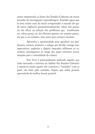 tomar emprestadas as lentes dos Estudos Culturais em novas
jornadas de investigação e aprendizagem. Entendo agora que
se trata muito mais de tentar compreender o mundo do que
de tentar explicá-lo pormenorizadamente: talvez não pareça
ser tão eficaz na solução dos problemas que acreditamos
ter, talvez pareça ser tão eficiente quanto, no entanto parece-
me que é, no mínimo, mais justo para conosco mesmos.
          Aproveito a oportunidade para agradecer aos pro-
fessores, mestres, doutores e colegas por dividir comigo suas
expectativas, angústias e alegrias enquanto trilhamos os ca-
minhos investigativos ao longo dos quais voltamos nossas
atenções para a centralidade da cultura.
          Este livro é principalmente dedicado àqueles que
estão iniciando a travessia no âmbito dos Estudos Culturais
e sentem-se muito aquém dos conceitos e “verdades” com as
quais vão lidar pelo caminho. Espero que todos possam
aproveitá-lo da melhor forma possível.




                              13
 