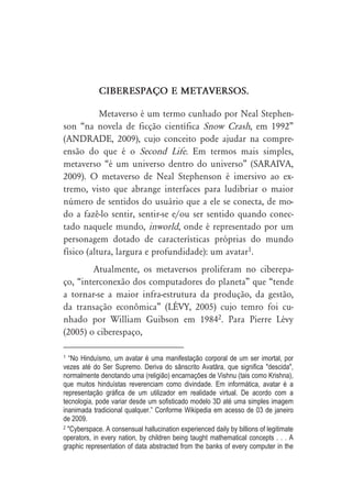 CIBERESPAÇO E METAVERSOS.

           Metaverso é um termo cunhado por Neal Stephen-
son “na novela de ficção científica Snow Crash, em 1992”
(ANDRADE, 2009), cujo conceito pode ajudar na compre-
ensão do que é o Second Life. Em termos mais simples,
metaverso “é um universo dentro do universo” (SARAIVA,
2009). O metaverso de Neal Stephenson é imersivo ao ex-
tremo, visto que abrange interfaces para ludibriar o maior
número de sentidos do usuário que a ele se conecta, de mo-
do a fazê-lo sentir, sentir-se e/ou ser sentido quando conec-
tado naquele mundo, inworld, onde é representado por um
personagem dotado de características próprias do mundo
físico (altura, largura e profundidade): um avatar1.
        Atualmente, os metaversos proliferam no ciberepa-
ço, “interconexão dos computadores do planeta” que “tende
a tornar-se a maior infra-estrutura da produção, da gestão,
da transação econômica” (LÉVY, 2005) cujo temro foi cu-
nhado por William Guibson em 19842. Para Pierre Lévy
(2005) o ciberespaço,

1 “No Hinduísmo, um avatar é uma manifestação corporal de um ser imortal, por
vezes até do Ser Supremo. Deriva do sânscrito Avat ra, que significa "descida",
normalmente denotando uma (religião) encarnações de Vishnu (tais como Krishna),
que muitos hinduístas reverenciam como divindade. Em informática, avatar é a
representação gráfica de um utilizador em realidade virtual. De acordo com a
tecnologia, pode variar desde um sofisticado modelo 3D até uma simples imagem
inanimada tradicional qualquer.” Conforme Wikipedia em acesso de 03 de janeiro
de 2009.
2 "Cyberspace. A consensual hallucination experienced daily by billions of legitimate

operators, in every nation, by children being taught mathematical concepts . . . A
graphic representation of data abstracted from the banks of every computer in the
 