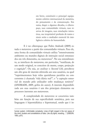 em breve, constituirá o principal equipa-
                               mento coletivo internacional da memória,
                               do pensamento e da comunicação. Em
                               suma, daqui a algumas décadas, o ciberes-
                               paço, suas comunidades virtuais, suas re-
                               servas de imagens, suas simulações intera-
                               tivas, sua irreprimível profusão de textos e
                               sinais serão o mediador essencial da inte-
                               ligência coletiva da humanidade.

          E é no ciberespaço que Pedro Andrade (2009) es-
tuda o metaverso a partir das comunidades virtuais. Para ele,
uma forma de comunidades virtuais utiliza “extensivamente
ambientes ou mundos digitais de interação social estrutura-
dos em três dimensões, ou metaversos”. No seu entendimen-
to, as interfaces do metaverso, em particular, “reutilizam, de
um modo original, os conceitos de mente, corpo, projecção
e cognição”. Ou seja, ao analisar o Second Life, percebe-se
um alto grau de imersão oferecida aos seus usuários, na qual
“experimentamos hoje vidas quotidianas paralelas ou con-
correntes à chamada ‘vida diária real’”, e “a captação senso-
rial do mundo pelo utilizador sofre mudanças notáveis”
(ANDRADE, 2009, grifos do autor). A imersão disponibili-
zada aos seus usuários é um dos principais elementos ou
processos inerentes aos metaversos.
         A complexidade do metaverso se caracteriza tam-
bém em função de sua especificidade semiótica, pois sua
linguagem é hipermidiática e hipertextual, sendo que é in-


human system. Unthinkable complexity. Lines of light ranged in the non space of
the mind, clusters and constellations of data. Like city lights, receding...." (GIBSON,
1993, p.67).


                                         140
 