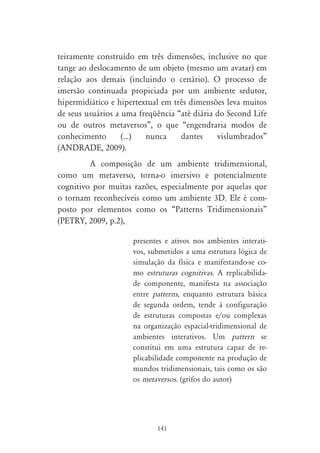teiramente construído em três dimensões, inclusive no que
tange ao deslocamento de um objeto (mesmo um avatar) em
relação aos demais (incluindo o cenário). O processo de
imersão continuada propiciada por um ambiente sedutor,
hipermidiático e hipertextual em três dimensões leva muitos
de seus usuários a uma freqüência “até diária do Second Life
ou de outros metaversos”, o que “engendraria modos de
conhecimento       (...) nunca     dantes     vislumbrados”
(ANDRADE, 2009).
         A composição de um ambiente tridimensional,
como um metaverso, torna-o imersivo e potencialmente
cognitivo por muitas razões, especialmente por aquelas que
o tornam reconhecíveis como um ambiente 3D. Ele é com-
posto por elementos como os “Patterns Tridimensionais”
(PETRY, 2009, p.2),

                     presentes e ativos nos ambientes interati-
                     vos, submetidos a uma estrutura lógica de
                     simulação da física e manifestando-se co-
                     mo estruturas cognitivas. A replicabilida-
                     de componente, manifesta na associação
                     entre patterns, enquanto estrutura básica
                     de segunda ordem, tende à configuração
                     de estruturas compostas e/ou complexas
                     na organização espacial-tridimensional de
                     ambientes interativos. Um pattern se
                     constitui em uma estrutura capaz de re-
                     plicabilidade componente na produção de
                     mundos tridimensionais, tais como os são
                     os metaversos. (grifos do autor)




                            141
 