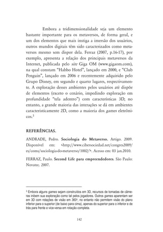 Embora a tridimensionalidade seja um elemento
bastante importante para os metaversos, de forma geral, e
um dos elementos que mais instiga a imersão dos usuários,
outros mundos digitais têm sido caracterizados como meta-
versos mesmo sem dispor dela. Ferraz (2007, p.16-17), por
exemplo, apresenta a relação dos principais metaversos da
Internet, publicada pelo site Giga OM (www.gigaom.com),
na qual constam “Habbo Hotel”, lançado em 2000, e “Club
Penguin”, lançado em 2006 e recentemente adquirido pelo
Grupo Disney, em segundo e quarto lugares, respectivamen-
te. A exploração desses ambientes pelos usuários até dispõe
de elementos (exceto o cenário, impedindo exploração em
profundidade “tela adentro”) com características 3D; no
entanto, a grande maioria das interações se dá em ambientes
caracteristicamente 2D, como a maioria dos games eletrôni-
cos.3


REFER¯NCIAS.
ANDRADE, Pedro. Sociologia do Metaverso. Artigo. 2009.
Disponível em: <http://www.cibersociedad.net/congres2009/
es/coms/sociologia-do-metaverso/1002/>. Acesso em: 03 jan.2010.
FERRAZ, Paulo. Second Life para empreendedores. São Paulo:
Novatec. 2007.




3 Embora alguns games sejam construídos em 3D, recursos de tomadas de câme-
ras inibem sua exploração como tal pelos jogadores. Outros games aparentam ser
em 3D com rotações de visão em 360o, no entanto não permitem visão do plano
inferior para o superior (de baixo para cima), apenas do superior para o inferior e de
trás para frente e vice-versa em rotação completa.


                                         142
 