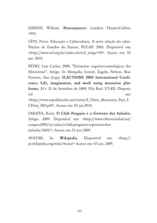 GIBSON, William. Neuromancer. London: Harper-Collins,
1993.

LÉVY, Pierre. Educação e Cybercultura. A nova relação do saber.
Núcleo de Estudos do Futuro, PUC-SP. 2005. Disponível em:
<http://www.nef.org.br/index.cfm?cd_artigo=92>. Acesso em: 03
jan. 2010.

PETRY, Luís Carlos, 2009, “Estruturas cognitivo-ontológicas dos
Metaversos”. Artigo. In Morgado, Leonel; Zagalo, Nelson, Boa-
Ventura, Ana (orgs). SLACTIONS 2009 International Confe-
rence: Life, imagination, and work using metaverse plat-
forms, 24 e 25 de Setembro de 2009, Vila Real: UTAD. Disponí-
vel                                                         em:
<http://www.topofilosofia.net/textos/F_Onto_Metaverso_Port_L
CPetry_002.pdf>. Acesso em: 03 jan.2010.

SARAIVA, Karla. O Club Penguin e o Governo dos Infantis.
Artigo. 2009. Disponível em: <http://www.cibersociedad.net/
congres2009/es/coms/o-club-penguin-e-o-governo-dos-
infantis/1069/>. Acesso em 23 nov.2009.
AVATAR.       In:   Wikipedia.     Disponível     em:    <http://
pt.wikipedia.org/wiki/Avatar> Acesso em: 03 jan. 2009.




                               143
 