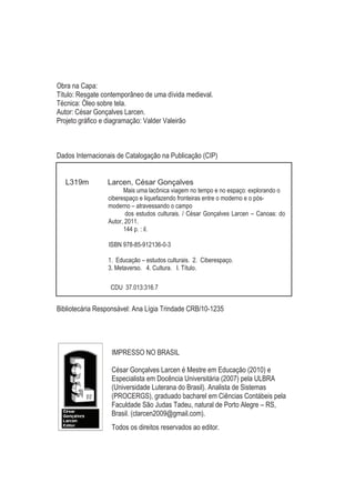 Obra na Capa:
Título: Resgate contemporâneo de uma dívida medieval.
Técnica: Óleo sobre tela.
Autor: César Gonçalves Larcen.
Projeto gráfico e diagramação: Valder Valeirão



Dados Internacionais de Catalogação na Publicação (CIP)


   L319m         Larcen, César Gonçalves
                       Mais uma lacônica viagem no tempo e no espaço: explorando o
                 ciberespaço e liquefazendo fronteiras entre o moderno e o pós-
                 moderno – atravessando o campo
                        dos estudos culturais. / César Gonçalves Larcen – Canoas: do
                 Autor, 2011.
                       144 p. : il.

                 ISBN 978-85-912136-0-3

                 1. Educação – estudos culturais. 2. Ciberespaço.
                 3. Metaverso. 4. Cultura. I. Título.

                  CDU 37.013:316.7


Bibliotecária Responsável: Ana Lígia Trindade CRB/10-1235




                  IMPRESSO NO BRASIL

                  César Gonçalves Larcen é Mestre em Educação (2010) e
                  Especialista em Docência Universitária (2007) pela ULBRA
                  (Universidade Luterana do Brasil). Analista de Sistemas
                  (PROCERGS), graduado bacharel em Ciências Contábeis pela
                  Faculdade São Judas Tadeu, natural de Porto Alegre – RS,
                  Brasil. (clarcen2009@gmail.com).
                  Todos os direitos reservados ao editor.
 