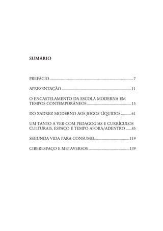 SUMÈRIO



PREFÁCIO ..........................................................................................7

APRESENTAÇÃO ...........................................................................11

O ENCASTELAMENTO DA ESCOLA MODERNA EM
TEMPOS CONTEMPORÂNEOS................................................15

DO XADREZ MODERNO AOS JOGOS LÍQUIDOS ...........61

UM TANTO A VER COM PEDAGOGIAS E CURRÍCULOS
CULTURAIS, ESPAÇO E TEMPO AFORA/ADENTRO ......85

SEGUNDA VIDA PARA CONSUMO......................................119

CIBERESPAÇO E METAVERSOS ............................................139
 
