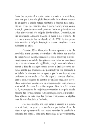 fruto do suposto desencaixe entre a escola e a sociedade,
uma vez que o mundo globalizado anda num ritmo acelera-
do enquanto a escola parece manter-se a mesma. Essa sensa-
ção de crise, no entanto, não é nova. Configura-se como
sensação permanente e está presente desde os primeiros tra-
tados educacionais da própria Modernidade. Comenius, na
sua conhecida Didática Magna, já fazia uma tentativa de
reverter a situação das escolas do século XVII. Assim, pode-
mos associar a própria invenção da escola moderna a um
momento de crise.
          O autor, César Gonçalves Larcen, apresenta a escola
envolvida num processo de mudança de ênfase nos modos
de subjetivação. Assim, enquanto a escola moderna é identi-
ficada com a sociedade disciplinar, com todas as suas técni-
cas e procedimentos de vigilância, sanção normalizadora e
exame, a fim de alcançar corpos dóceis e úteis ao corpo so-
cial, a escola que chamamos de pós-moderna está associada à
sociedade de controle que se agencia por intermédio de me-
canismos de controle, a fim de capturar corpos flexíveis.
Este é, pois, o núcleo do câmbio de ênfase: enquanto a soci-
edade disciplinar conta com os procedimentos disciplinares,
a sociedade de controle confia em procedimentos de contro-
le. E, os processos de subjetivação operados na e pela escola
passam das formas únicas e determinadas para a multiplici-
dade difusa, ou seja, vão das formas centralizadas e rígidas
para formas aleatórias e flexíveis.
        Há, no entanto, um jogo entre o arcaico e o novo,
na sociedade, em geral, e na escola, em particular. A escola
pensa e age apresentando uma nova maneira de conduzir a
conduta dos corpos. Esta nova tecnologia de governamento,


                              8
 