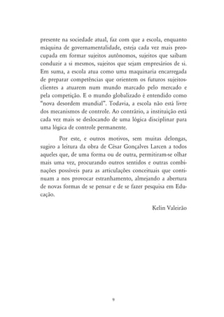 presente na sociedade atual, faz com que a escola, enquanto
máquina de governamentalidade, esteja cada vez mais preo-
cupada em formar sujeitos autônomos, sujeitos que saibam
conduzir a si mesmos, sujeitos que sejam empresários de si.
Em suma, a escola atua como uma maquinaria encarregada
de preparar competências que orientem os futuros sujeitos-
clientes a atuarem num mundo marcado pelo mercado e
pela competição. E o mundo globalizado é entendido como
“nova desordem mundial”. Todavia, a escola não está livre
dos mecanismos de controle. Ao contrário, a instituição está
cada vez mais se deslocando de uma lógica disciplinar para
uma lógica de controle permanente.
        Por este, e outros motivos, sem muitas delongas,
sugiro a leitura da obra de César Gonçalves Larcen a todos
aqueles que, de uma forma ou de outra, permitiram-se olhar
mais uma vez, procurando outros sentidos e outras combi-
nações possíveis para as articulações conceituais que conti-
nuam a nos provocar estranhamento, almejando a abertura
de novas formas de se pensar e de se fazer pesquisa em Edu-
cação.

                                             Kelin Valeirão




                             9
 