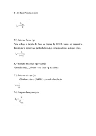 2.1.1) Raio Primitivo (r01)




2.2) Fator de forma (q)
Para utilizar a tabela do fator de forma da ECDR, torna- se necessário
determinar o número de dentes helicoidais correspondentes a dentes retos.




Ze = número de dentes equivalentes
Por meio do (Ze ), obtém –se o fator “q” na tabela


2.3) Fator de serviço (e)
      Obtido na tabela (AGMA) por meio da relação:




2.4) Largura da engrenagem
 
