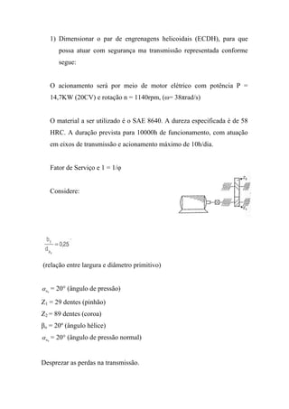1) Dimensionar o par de engrenagens helicoidais (ECDH), para que
         possa atuar com segurança ma transmissão representada conforme
         segue:


      O acionamento será por meio de motor elétrico com potência P =
      14,7KW (20CV) e rotação n = 1140rpm, (ω= 38πrad/s)


      O material a ser utilizado é o SAE 8640. A dureza especificada é de 58
      HRC. A duração prevista para 10000h de funcionamento, com atuação
      em eixos de transmissão e acionamento máximo de 10h/dia.


      Fator de Serviço e 1 = 1/φ


      Considere:




(relação entre largura e diâmetro primitivo)


α n = 20° (ângulo de pressão)
  0



Z1 = 29 dentes (pinhão)
Z2 = 89 dentes (coroa)
βo = 20º (ângulo hélice)
α n = 20° (ângulo de pressão normal)
  0




Desprezar as perdas na transmissão.
 
