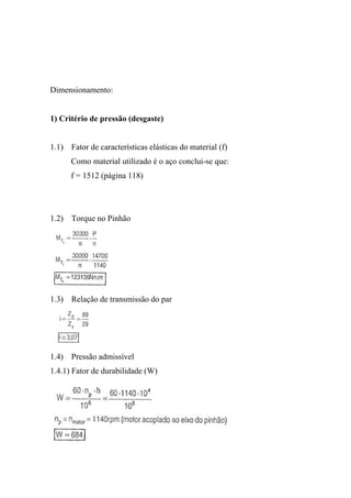 Dimensionamento:


1) Critério de pressão (desgaste)


1.1) Fator de características elásticas do material (f)
      Como material utilizado é o aço conclui-se que:
      f = 1512 (página 118)




1.2) Torque no Pinhão




1.3) Relação de transmissão do par




1.4) Pressão admissível
1.4.1) Fator de durabilidade (W)
 