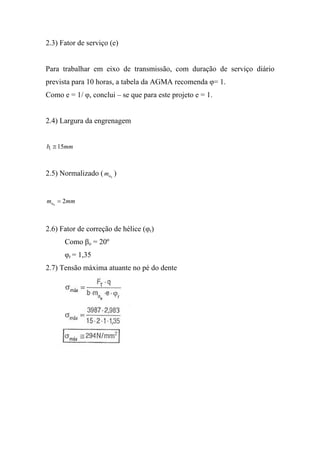 2.3) Fator de serviço (e)


Para trabalhar em eixo de transmissão, com duração de serviço diário
prevista para 10 horas, a tabela da AGMA recomenda φ= 1.
Como e = 1/ φ, conclui – se que para este projeto e = 1.


2.4) Largura da engrenagem


b1 ≅ 15mm



2.5) Normalizado ( mn )
                      0




mn0 = 2mm



2.6) Fator de correção de hélice (φr)
      Como βo = 20º
      φr = 1,35
2.7) Tensão máxima atuante no pé do dente
 