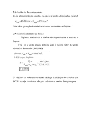 2.8) Análise do dimensionamento
Como a tensão máxima atuante é maior que a tensão admissível do material



Conclui-se que o pinhão está dimensionado, devendo ser reforçado.


2.9) Redimensionamento do pinhão
      1° hipótese: mantém-se o módulo do engrenamento e altera-se a
largura.
      Fixa -se a tensão atuante máxima com o mesmo valor da tensão
admissível do material (SAE8640).




2° Hipótese de redimensionamento: análoga à resolução do exercício das
ECDR, ou seja, mantém-se a largura e altera-se o módulo da engrenagem.
 