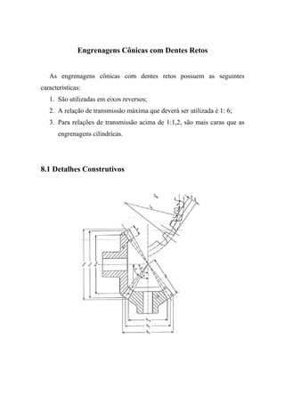 Engrenagens Cônicas com Dentes Retos


   As engrenagens cônicas com dentes retos possuem as seguintes
características:
   1. São utilizadas em eixos reversos;
   2. A relação de transmissão máxima que deverá ser utilizada é 1: 6;
   3. Para relações de transmissão acima de 1:1,2, são mais caras que as
      engrenagens cilíndricas.




8.1 Detalhes Construtivos
 