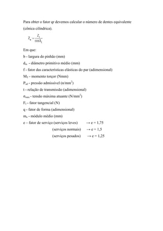 Para obter o fator qr devemos calcular o número de dentes equivalente
(cônica cilíndrica).




Em que:
b - largura do pinhão (mm)
dm - diâmetro primitivo médio (mm)
f - fator das características elásticas do par (adimensional)
MT - momento torçor (Nmm)
Pad - pressão admissível (n/mm2)
t - relação de transmissão (adimensional)
σmáx - tensão máxima atuante (N/mm2)
FI - fator tangencial (N)
q - fator de forma (adimensional)
mn - módulo médio (mm)
e – fator de serviço (serviços leves)       → e = 1,75
                       (serviços normais)   → e = 1,5
                       (serviços pesados)   → e = 1,25
 