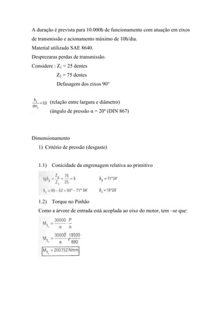 A duração é prevista para 10.000h de funcionamento com atuação em eixos
de transmissão e acionamento máximo de 10h/dia.
Material utilizado SAE 8640.
Desprezaras perdas de transmissão.
Considere : Z1 = 25 dentes
           Z2 = 75 dentes
           Defasagem dos eixos 90°


        (relação entre largura e diâmetro)
        (ângulo de pressão α = 20º (DIN 867)




Dimensionamento
   1) Critério de pressão (desgaste)


   1.1) Conicidade da engrenagem relativa ao primitivo




   1.2) Torque no Pinhão
   Como a árvore de entrada está acoplada ao eixo do motor, tem –se que:
 