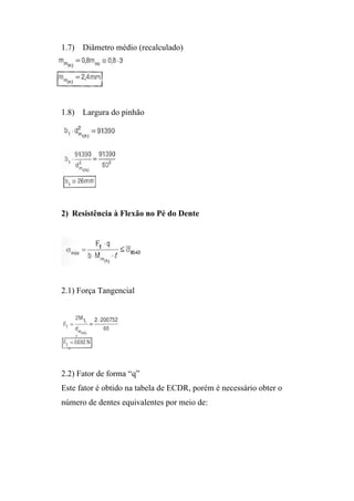 1.7) Diâmetro médio (recalculado)




1.8) Largura do pinhão




2) Resistência à Flexão no Pé do Dente




2.1) Força Tangencial




2.2) Fator de forma “q”
Este fator é obtido na tabela de ECDR, porém é necessário obter o
número de dentes equivalentes por meio de:
 